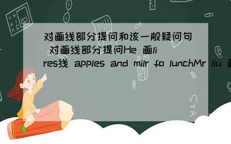 对画线部分提问和该一般疑问句 对画线部分提问He 画lires线 apples and milr fo lunchMr liu 画plays线 ping--pong euery dauHer sister 画wants线 to go to a mouiewe play 画basketball线 euery day改为一般疑问句I have a buseb