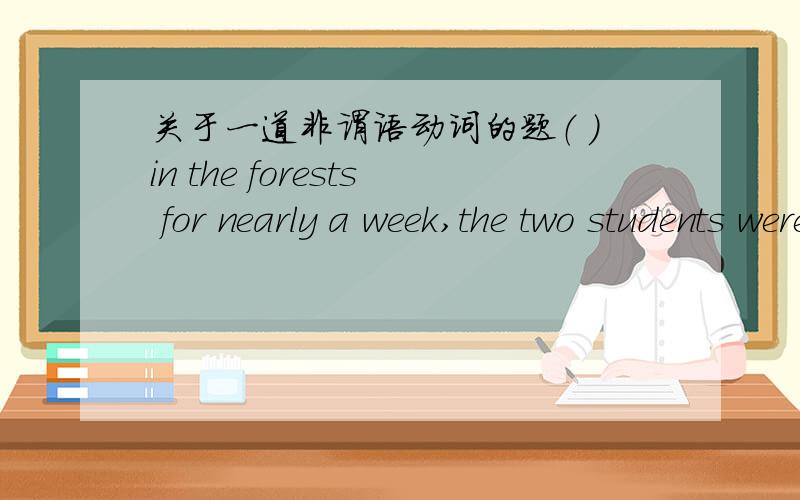 关于一道非谓语动词的题（ ）in the forests for nearly a week,the two students were finally saved by the local police.A.Having lost B.Lost C.Being lost D.Losing应该选什么呢?我觉得应该选A,应为Lost的这个动作是先于谓语