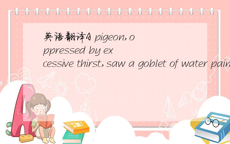 英语翻译A pigeon,oppressed by excessive thirst,saw a goblet of water painted on a signboard.Not supposing it to be only a picture,she flew towards it with a loud whir and unwittingly dashed against the signboard,jarring herself terribly.Having br