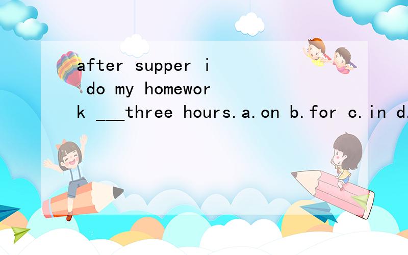 after supper i do my homework ___three hours.a.on b.for c.in d.to