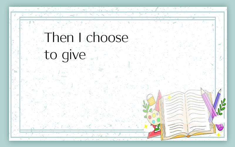 Then I choose to give