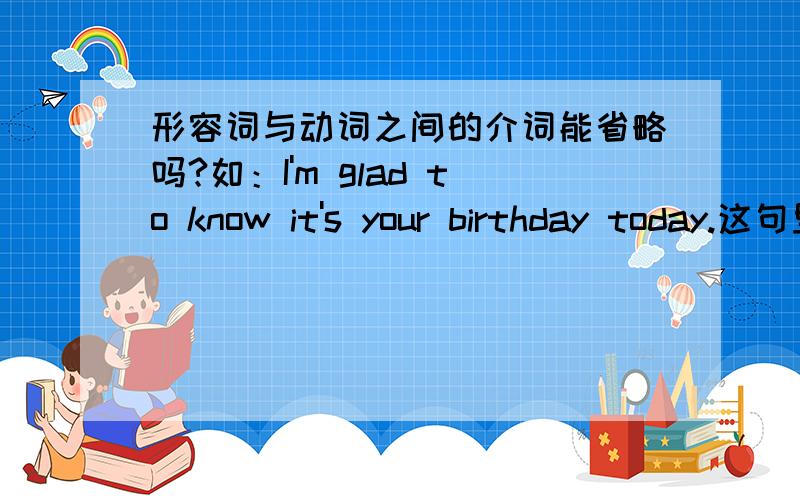 形容词与动词之间的介词能省略吗?如：I'm glad to know it's your birthday today.这句里glad 和 know 中间的to能省略吗?谢谢