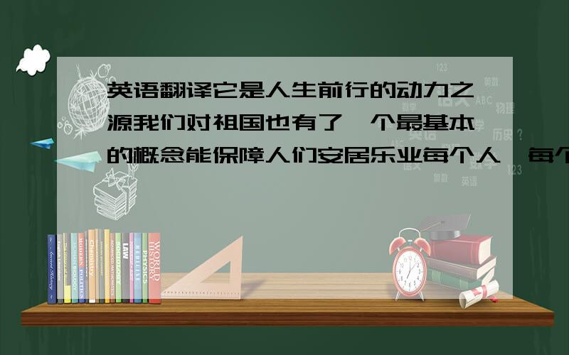 英语翻译它是人生前行的动力之源我们对祖国也有了一个最基本的概念能保障人们安居乐业每个人、每个民族团结一致,人人都真正有一颗坚守国家的心,坚守我们都是中国人,坚守一个中国的