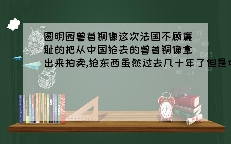 圆明园兽首铜像这次法国不顾廉耻的把从中国抢去的兽首铜像拿出来拍卖,抢东西虽然过去几十年了但是中国人民不会认不出自己的东西,面对此事我想了解中国官方的明确态度,和面对自家被