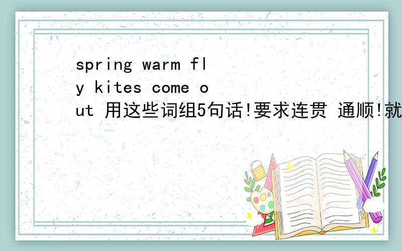 spring warm fly kites come out 用这些词组5句话!要求连贯 通顺!就是造5句话 其中包含这些词组spring,warm,fly kites,come out ,