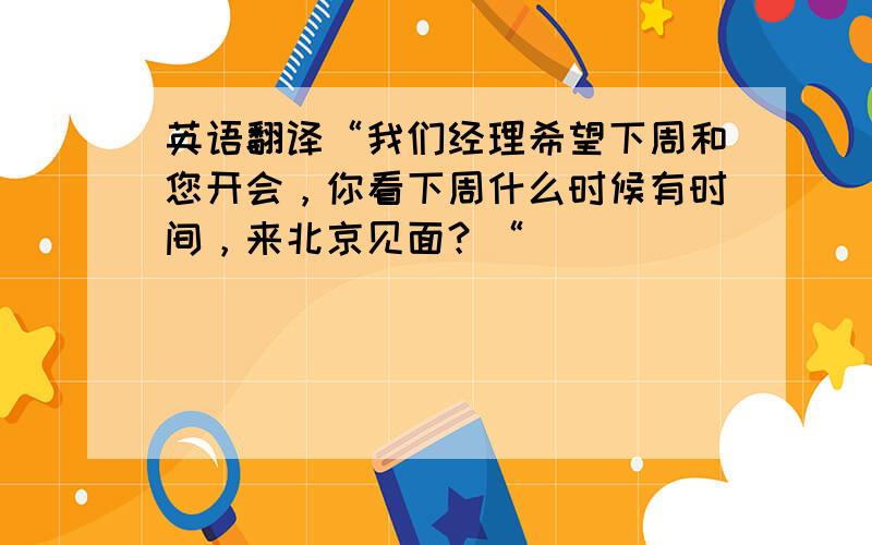 英语翻译“我们经理希望下周和您开会，你看下周什么时候有时间，来北京见面？“