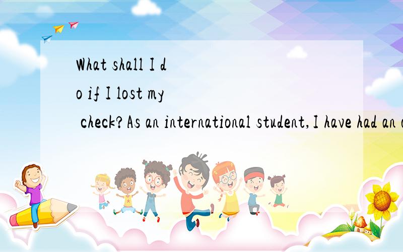 What shall I do if I lost my check?As an international student,I have had an on-campus job.Recently,I got the check sent to me from the school?Unfortunately,I cannot find it anywhere.What should I do?Can I ask them to mail me again?Thank you.