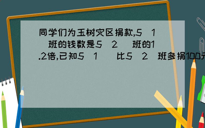 同学们为玉树灾区捐款,5（1）班的钱数是5（2 ）班的1.2倍,已知5（1 ） 比5（2）班多捐100元,2个班各捐