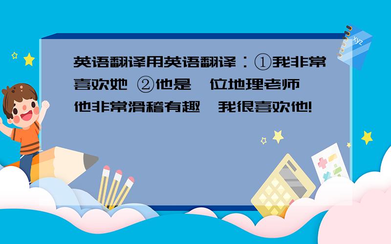 英语翻译用英语翻译：①我非常喜欢她 ②他是一位地理老师,他非常滑稽有趣,我很喜欢他!