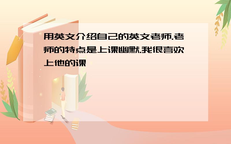 用英文介绍自己的英文老师.老师的特点是上课幽默.我很喜欢上他的课