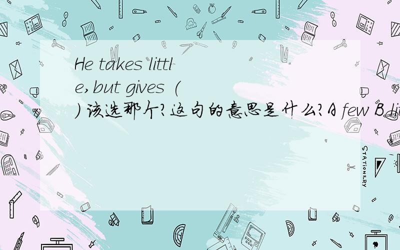 He takes little,but gives ( ) 该选那个?这句的意思是什么?A few B little C much D many