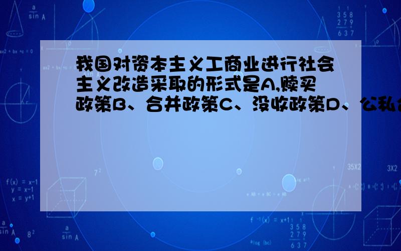 我国对资本主义工商业进行社会主义改造采取的形式是A,赎买政策B、合并政策C、没收政策D、公私合营