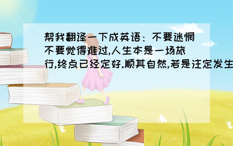 帮我翻译一下成英语：不要迷惘不要觉得难过,人生本是一场旅行,终点已经定好.顺其自然,若是注定发生、必会如你所愿.