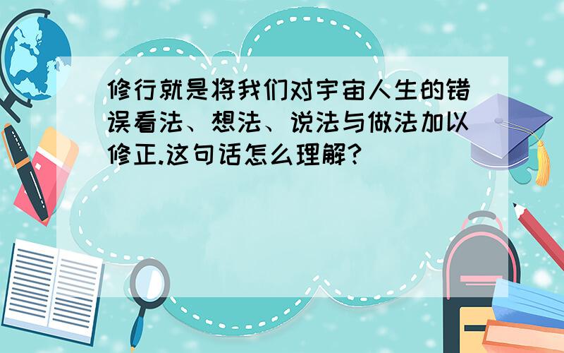 修行就是将我们对宇宙人生的错误看法、想法、说法与做法加以修正.这句话怎么理解?