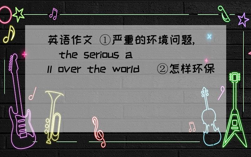 英语作文 ①严重的环境问题,（the serious all over the world ）②怎样环保