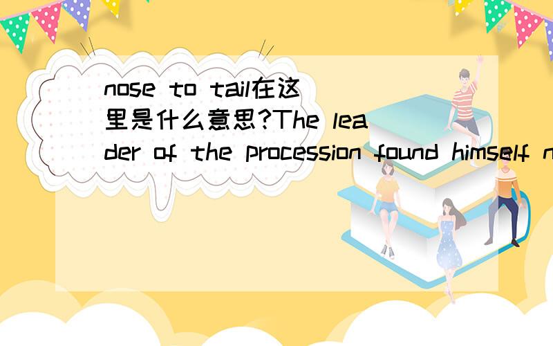 nose to tail在这里是什么意思?The leader of the procession found himself nose to tail with the last caterpillar in the procession.句子里nose to tail在这里起什么作用.做什么词性.是从头到尾的意思?意思我知道，我要