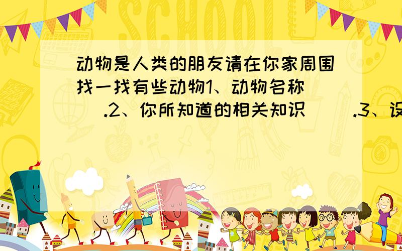 动物是人类的朋友请在你家周围找一找有些动物1、动物名称（ ）.2、你所知道的相关知识（ ）.3、设计一句爱护动物的广告语（ ）