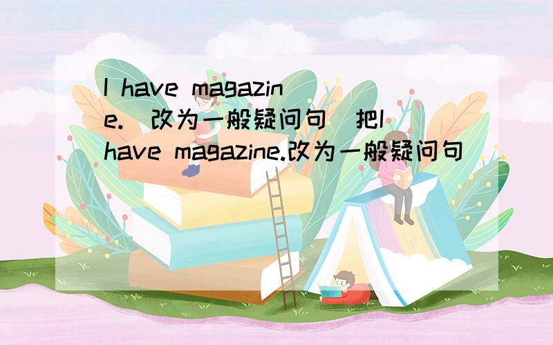 I have magazine.（改为一般疑问句）把I have magazine.改为一般疑问句