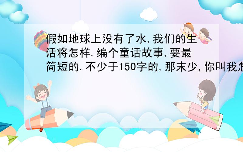 假如地球上没有了水,我们的生活将怎样.编个童话故事,要最简短的.不少于150字的,那末少,你叫我怎摸抄啊!那我挑个长的