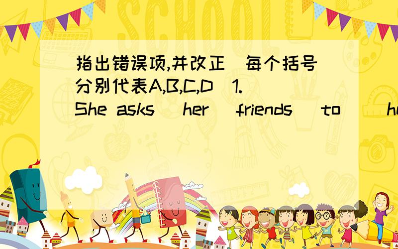 指出错误项,并改正(每个括号分别代表A,B,C,D）1.She asks (her) friends (to) (her) home (to) dinner.2.There （are）（not） （much）food（in）the feidge.3.The market （open）（from）10 a.m.（to）10 p.m.every day.4.The shop a