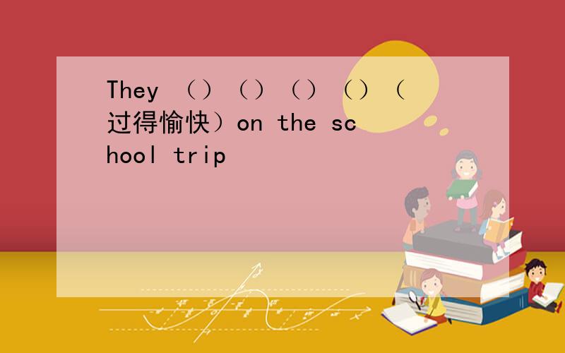 They （）（）（）（）（过得愉快）on the school trip