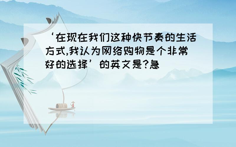 ‘在现在我们这种快节奏的生活方式,我认为网络购物是个非常好的选择’的英文是?急