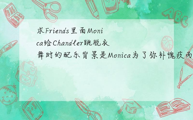 求Friends里面Monica给Chandler跳脱衣舞时的配乐背景是Monica为了弥补愧疚而给Chandler找了个脱衣舞女,结果发现那个女的是个“hocker”(是这么拼么?).后来Monica说“i promise you a hocker,and you will get a hoc