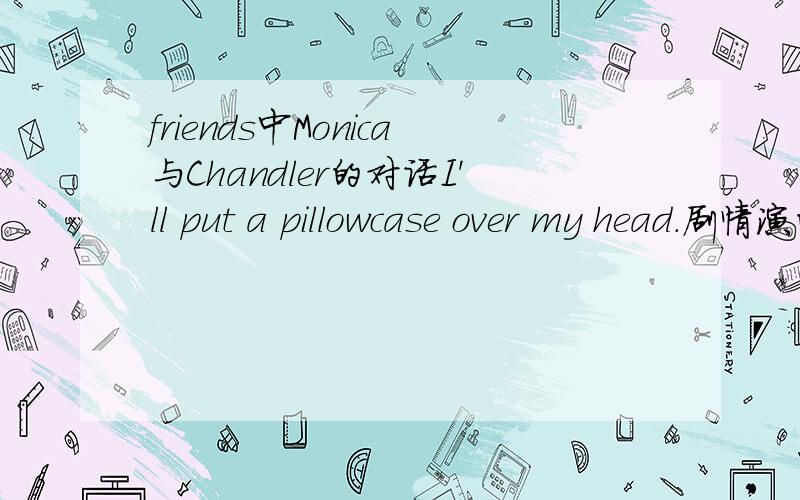 friends中Monica与Chandler的对话I'll put a pillowcase over my head.剧情演的是M问C想不想那个~C说他很想~但是有点累~然后M就说了这么一句~然后C说那好吧我想知道这句话到底是什么意思~