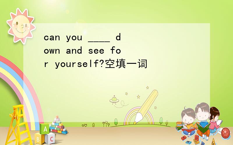 can you ____ down and see for yourself?空填一词