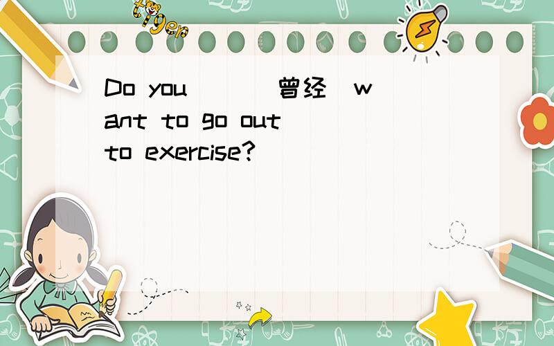 Do you __（曾经）want to go out to exercise?