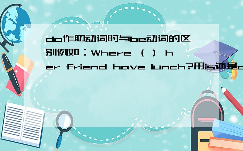 do作助动词时与be动词的区别例如：Where （） her friend have lunch?用is还是does?什么时候用do和does,什么时候用is?（关于do和does的区分我知道,is am are的区分我也知道）我们老师说：句子中有实义动