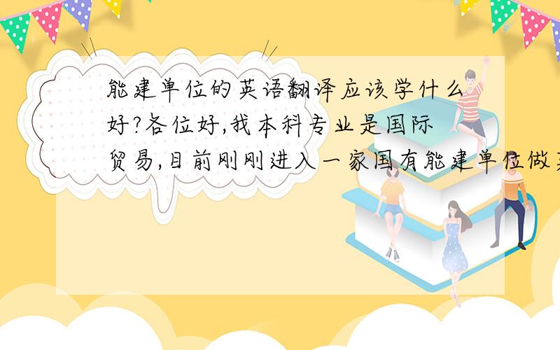 能建单位的英语翻译应该学什么好?各位好,我本科专业是国际贸易,目前刚刚进入一家国有能建单位做英语翻译,但是现在翻译工作很少,我想学点东西,可又不知道学什么对我今后有帮助,我们单