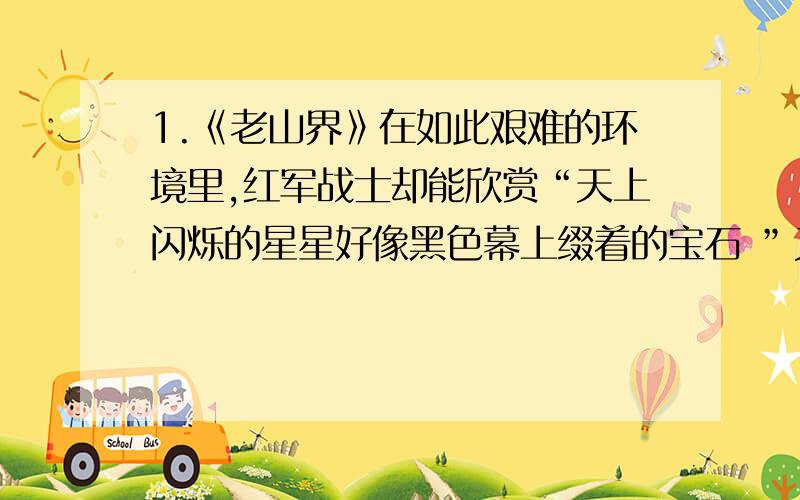 1.《老山界》在如此艰难的环境里,红军战士却能欣赏“天上闪烁的星星好像黑色幕上缀着的宝石 ”又能用耳朵来欣赏那“不可捉摸的声响”.对此,你是如何理解的呢?  2.“山下有人送饭上来,