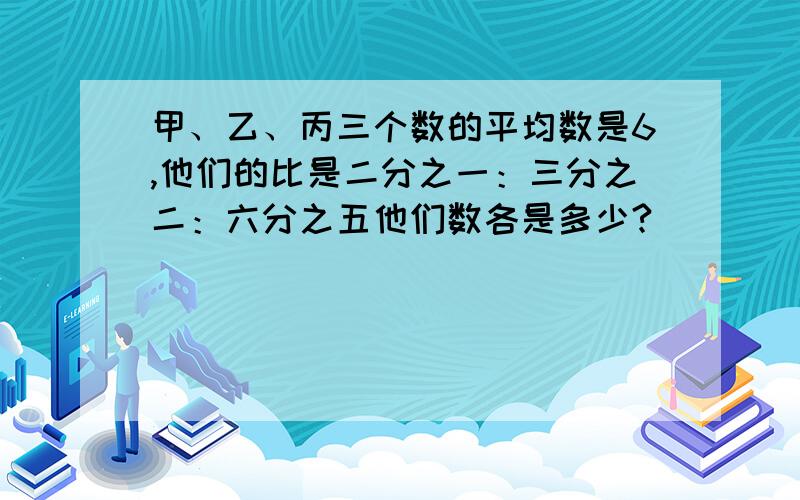 甲、乙、丙三个数的平均数是6,他们的比是二分之一：三分之二：六分之五他们数各是多少?