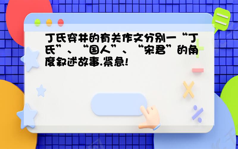 丁氏穿井的有关作文分别一“丁氏”、“国人”、“宋君”的角度叙述故事.紧急!