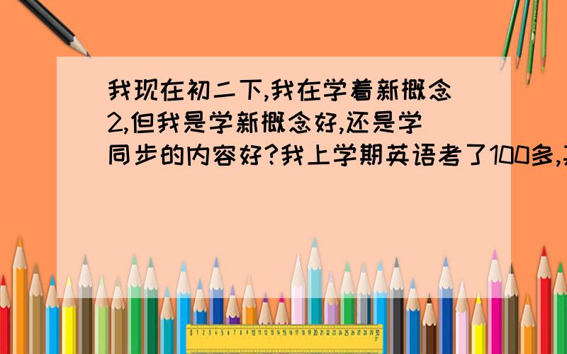 我现在初二下,我在学着新概念2,但我是学新概念好,还是学同步的内容好?我上学期英语考了100多,其实上课没怎么听,我是在外面上新概念的,但是最近上的新概念上的点吃力,我该怎么办呢?补课