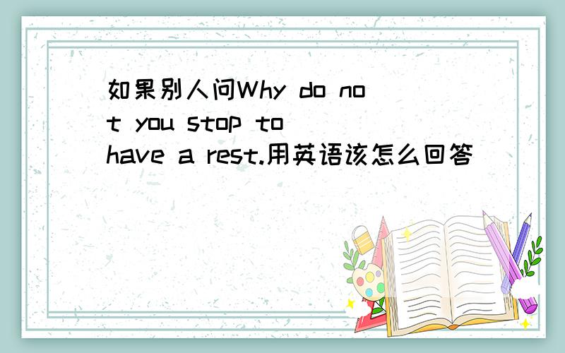 如果别人问Why do not you stop to have a rest.用英语该怎么回答