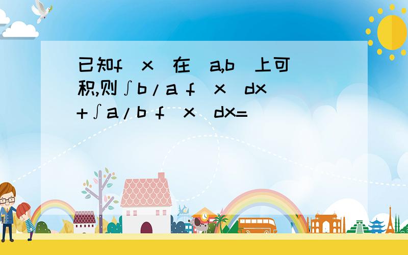 已知f(x)在［a,b］上可积,则∫b/a f(x)dx+∫a/b f(x)dx=