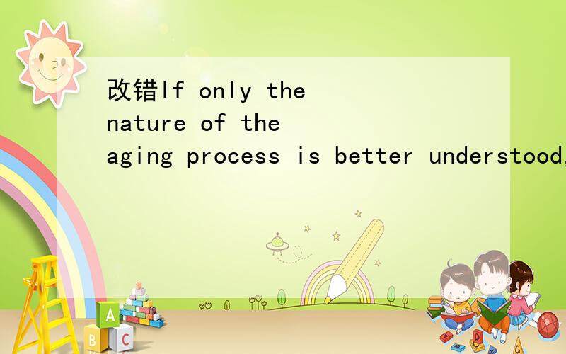 改错If only the nature of the aging process is better understood,the possibility of discovering a mIf only the nature of the aging process is better understood,the possibility of discovering a medicine that can block the fundamental process of afin