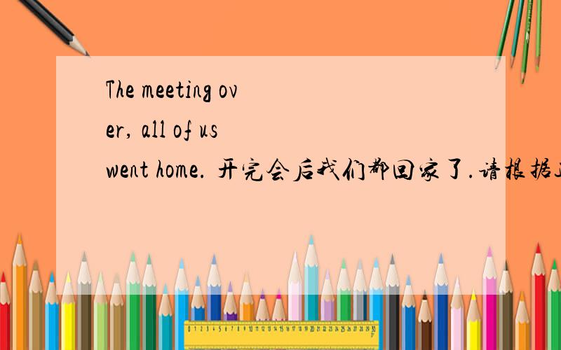 The meeting over, all of us went home. 开完会后我们都回家了.请根据这句话讲解独立主格结构,谢谢