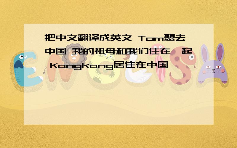 把中文翻译成英文 Tom想去中国 我的祖母和我们住在一起 Kangkang居住在中国