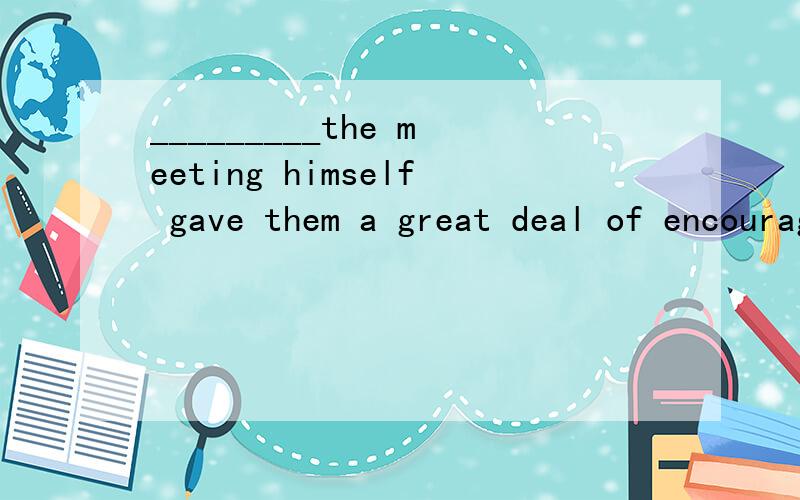 _________the meeting himself gave them a great deal of encouragement．A.The president will attend B.The president to attend C.The president attendedD.The president