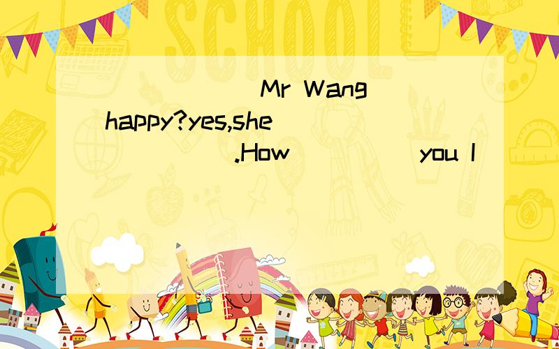 ______Mr Wang happy?yes,she______.How_____you I______fine,thanks