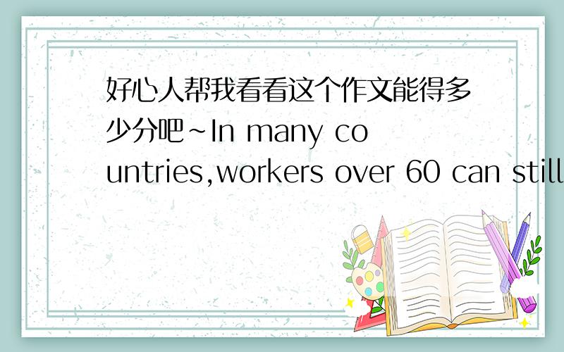 好心人帮我看看这个作文能得多少分吧~In many countries,workers over 60 can still be found in the workplace.However,some people think it may cause some social problems and they should get retired.To what extent do you agree or disagree?