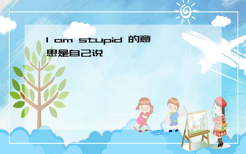 I am stupid 的意思是自己说