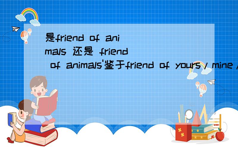 是friend of animals 还是 friend of animals'鉴于friend of yours/mine/his的句式构成,friend of 后必须跟所有格吗,还是说只是对人称代词而言?如果两个都可以的话,有没有语义上的偏重?