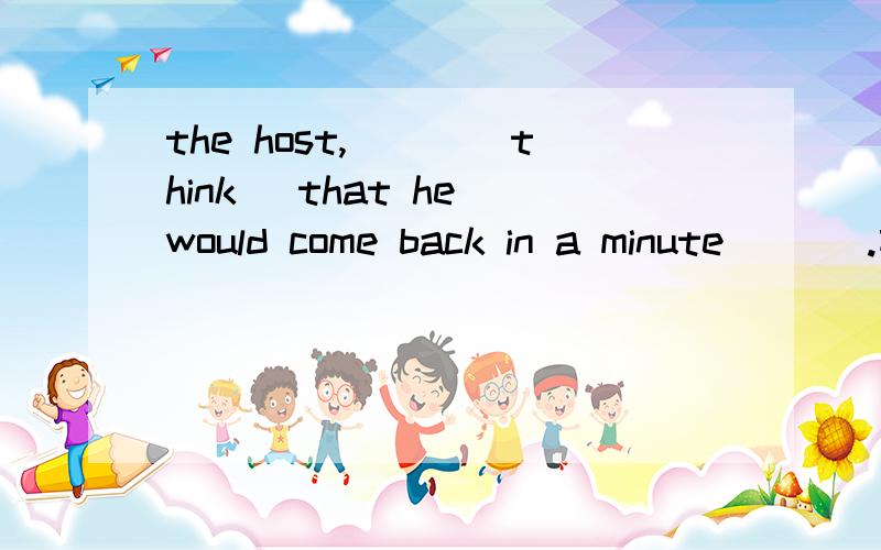 the host,___(think) that he would come back in a minute ___.前一个空填什么啊?为什么?后面那里如果填,什么样的用法呢?