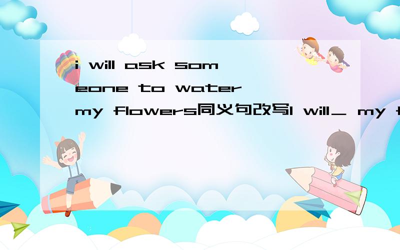 i will ask someone to water my flowers同义句改写I will＿ my flowers＿.