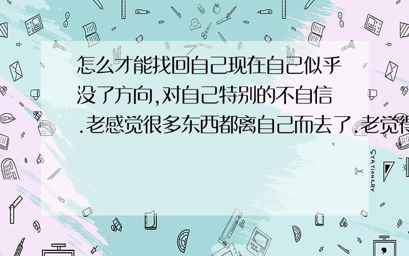 怎么才能找回自己现在自己似乎没了方向,对自己特别的不自信.老感觉很多东西都离自己而去了.老觉得自己身上都是缺点.而且老觉得别人都不喜欢自己.可是以前的我特别开朗特别能交朋友.