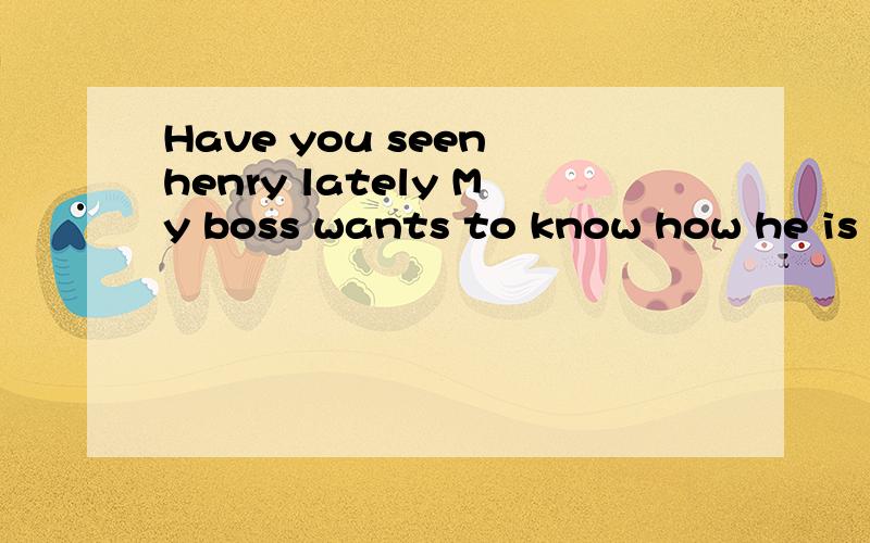 Have you seen henry lately My boss wants to know how he is getting along翻译